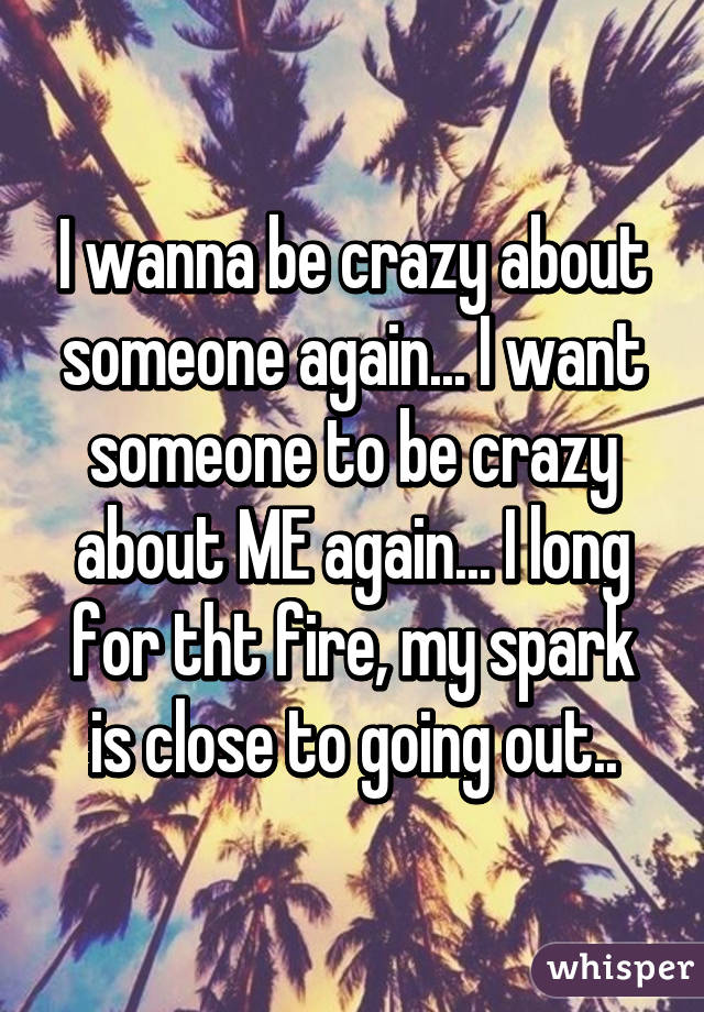 I wanna be crazy about someone again... I want someone to be crazy about ME again... I long for tht fire, my spark is close to going out..