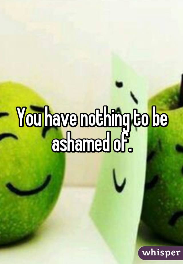 You have nothing to be ashamed of.