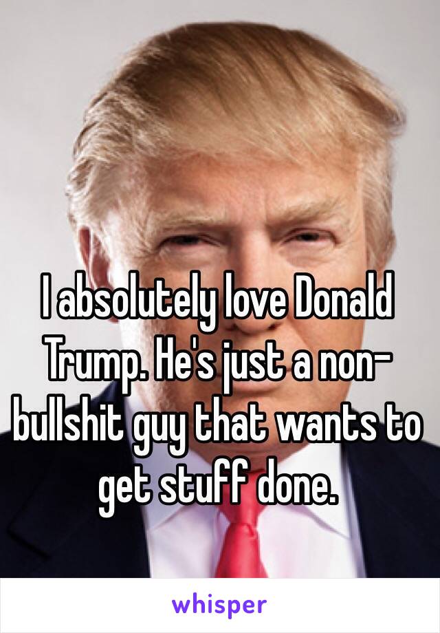 I absolutely love Donald Trump. He's just a non-bullshit guy that wants to get stuff done.