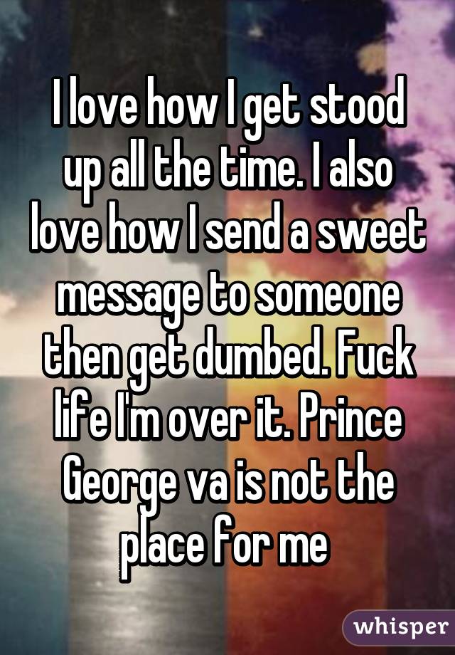 I love how I get stood up all the time. I also love how I send a sweet message to someone then get dumbed. Fuck life I'm over it. Prince George va is not the place for me 