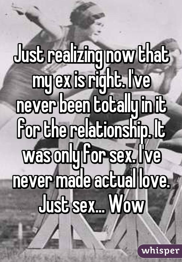 Just realizing now that my ex is right. I've never been totally in it for the relationship. It was only for sex. I've never made actual love. Just sex... Wow