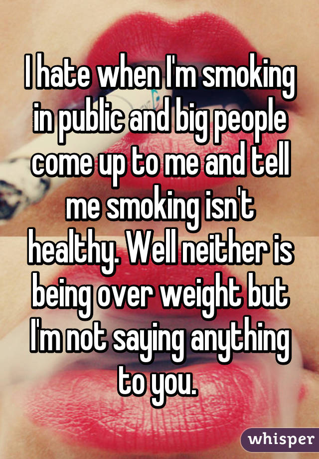 I hate when I'm smoking in public and big people come up to me and tell me smoking isn't healthy. Well neither is being over weight but I'm not saying anything to you. 