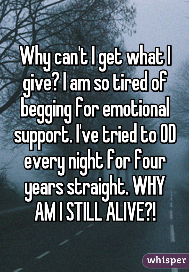 Why can't I get what I give? I am so tired of begging for emotional support. I've tried to OD every night for four years straight. WHY AM I STILL ALIVE?!