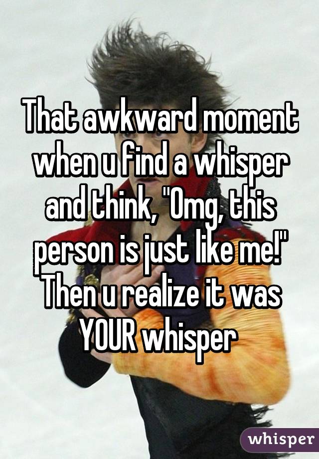 That awkward moment when u find a whisper and think, "Omg, this person is just like me!" Then u realize it was YOUR whisper 