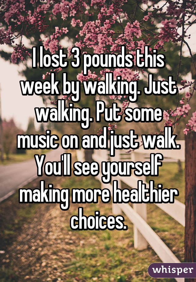 I lost 3 pounds this week by walking. Just walking. Put some music on and just walk. You'll see yourself making more healthier choices.