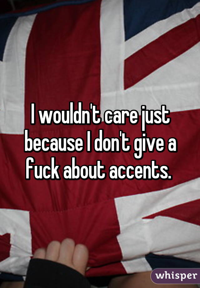 I wouldn't care just because I don't give a fuck about accents. 