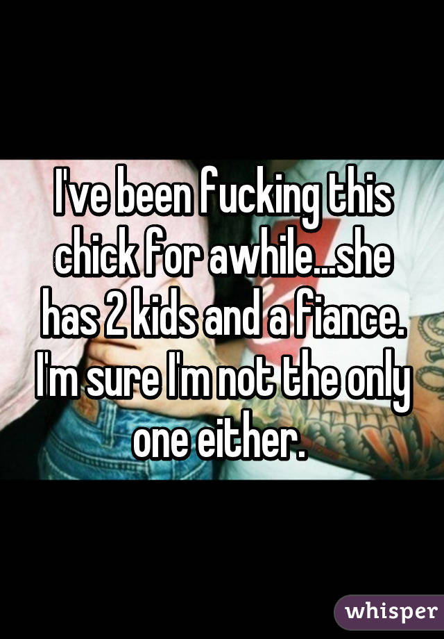 I've been fucking this chick for awhile...she has 2 kids and a fiance. I'm sure I'm not the only one either. 