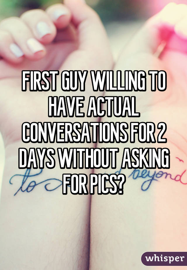 FIRST GUY WILLING TO HAVE ACTUAL CONVERSATIONS FOR 2 DAYS WITHOUT ASKING FOR PICS?