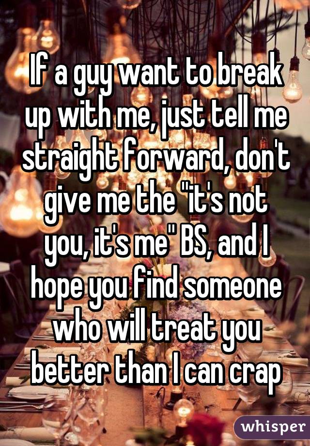 If a guy want to break up with me, just tell me straight forward, don't give me the "it's not you, it's me" BS, and I hope you find someone who will treat you better than I can crap