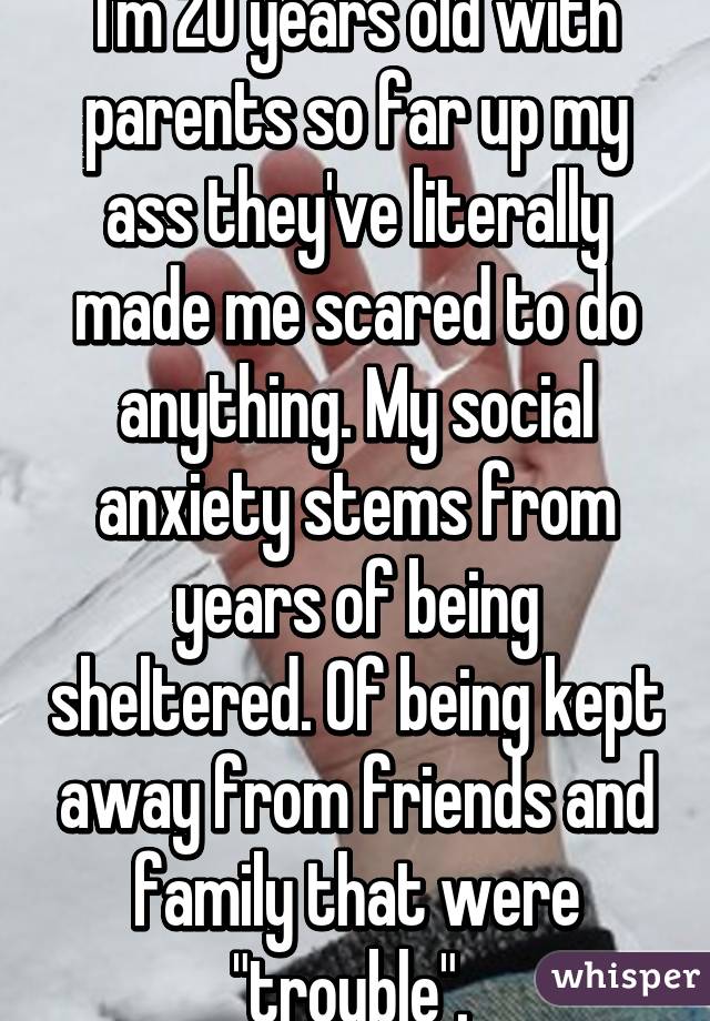 I'm 20 years old with parents so far up my ass they've literally made me scared to do anything. My social anxiety stems from years of being sheltered. Of being kept away from friends and family that were "trouble". 