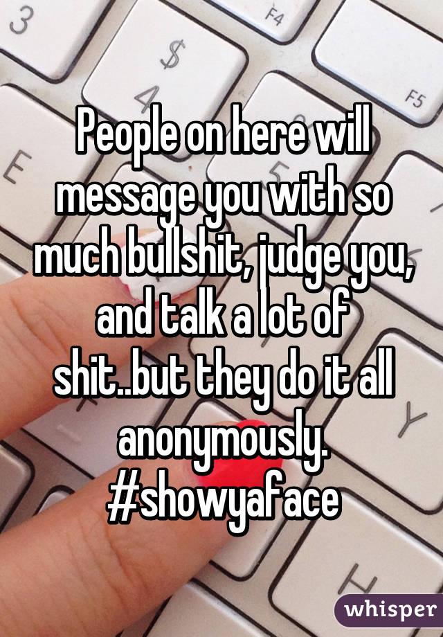 People on here will message you with so much bullshit, judge you, and talk a lot of shit..but they do it all anonymously.
#showyaface