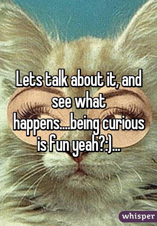 Lets talk about it, and see what happens....being curious is fun yeah?:)...