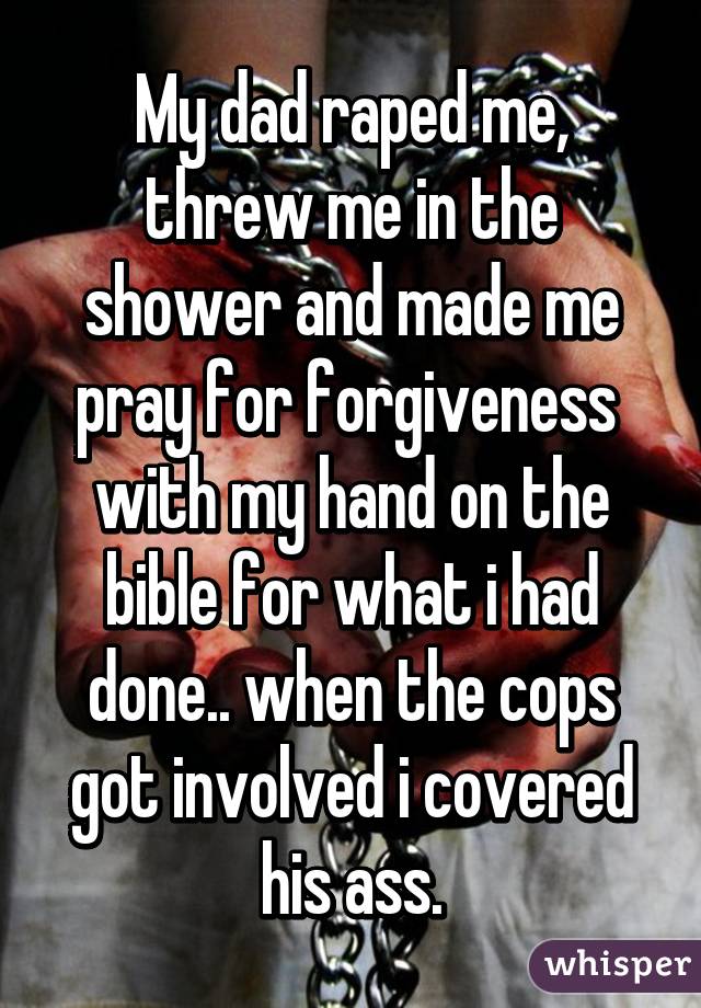 My dad raped me, threw me in the shower and made me pray for forgiveness  with my hand on the bible for what i had done.. when the cops got involved i covered his ass.