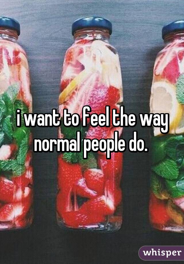 i want to feel the way normal people do. 