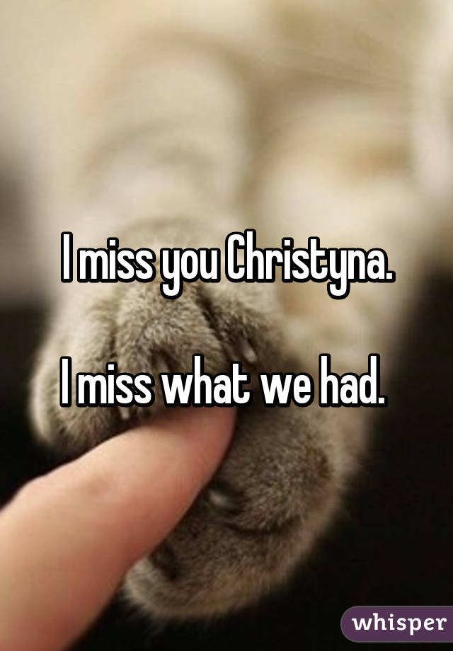 
I miss you Christyna.

I miss what we had. 
