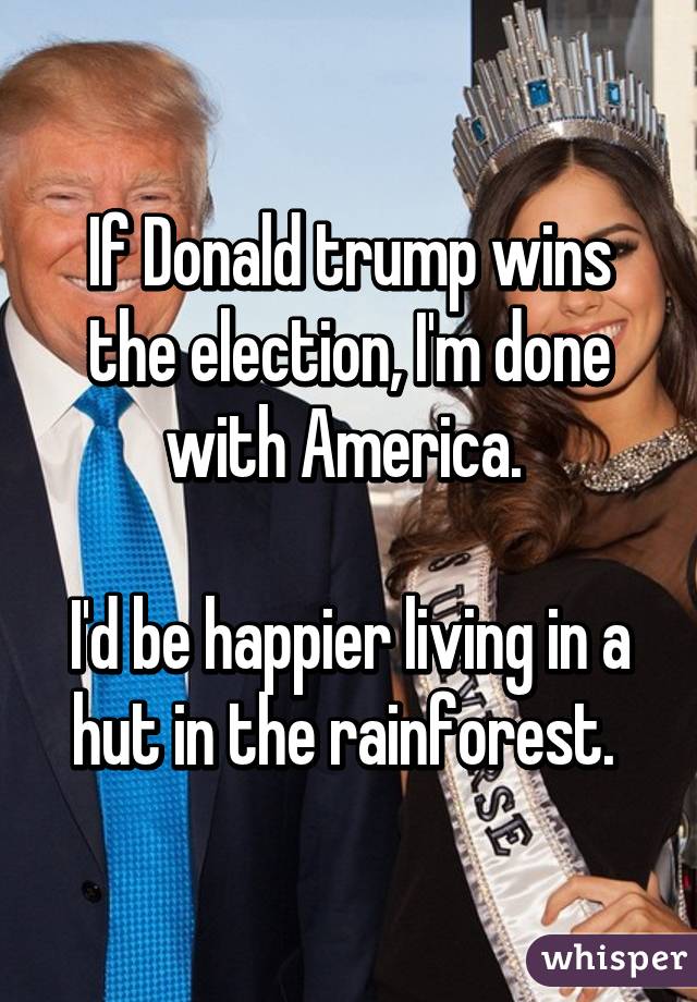 If Donald trump wins the election, I'm done with America. 

I'd be happier living in a hut in the rainforest. 