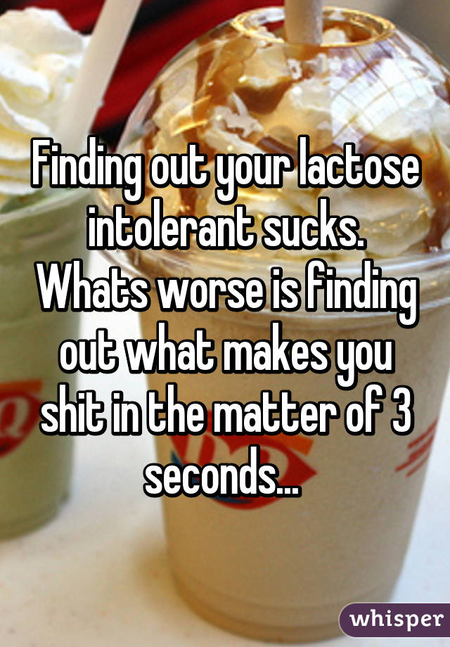 Finding out your lactose intolerant sucks. Whats worse is finding out what makes you shit in the matter of 3 seconds... 