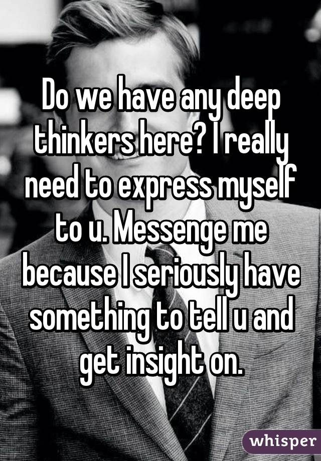 Do we have any deep thinkers here? I really need to express myself to u. Messenge me because I seriously have something to tell u and get insight on.