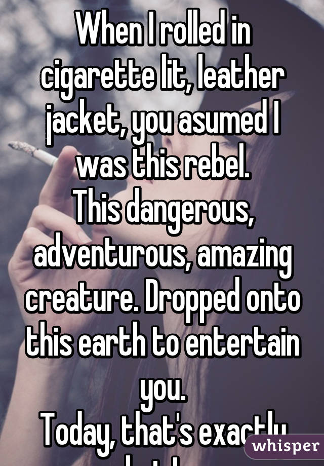 
When I rolled in cigarette lit, leather jacket, you asumed I was this rebel.
This dangerous, adventurous, amazing creature. Dropped onto this earth to entertain you.
Today, that's exactly what I am.