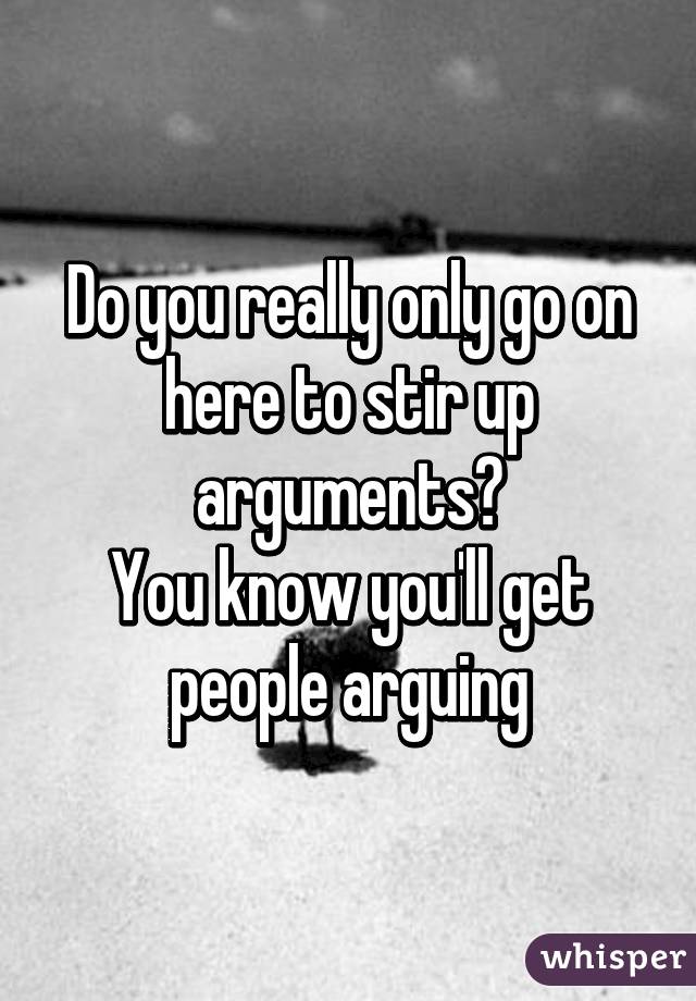 Do you really only go on here to stir up arguments?
You know you'll get people arguing