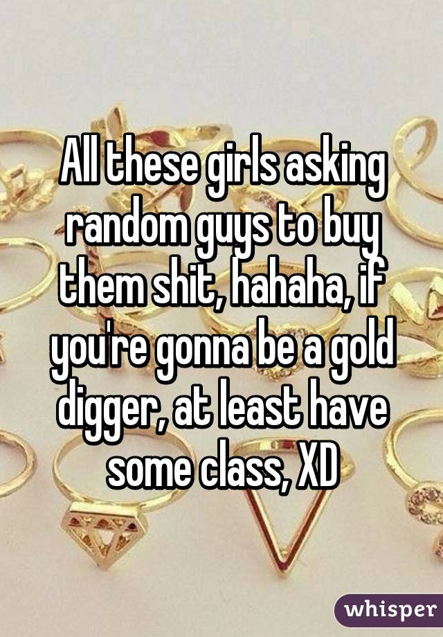 All these girls asking random guys to buy them shit, hahaha, if you're gonna be a gold digger, at least have some class, XD