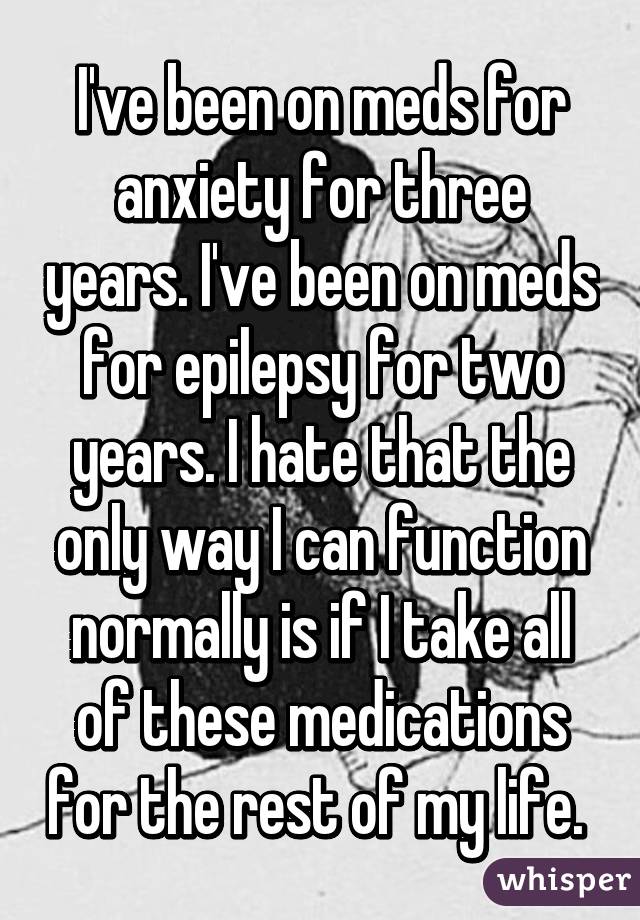 I've been on meds for anxiety for three years. I've been on meds for epilepsy for two years. I hate that the only way I can function normally is if I take all of these medications for the rest of my life. 