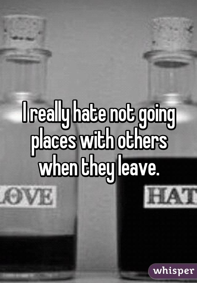 I really hate not going places with others when they leave.