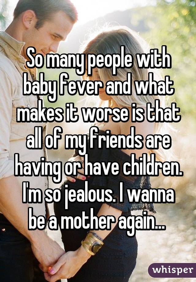 So many people with baby fever and what makes it worse is that all of my friends are having or have children. I'm so jealous. I wanna be a mother again... 