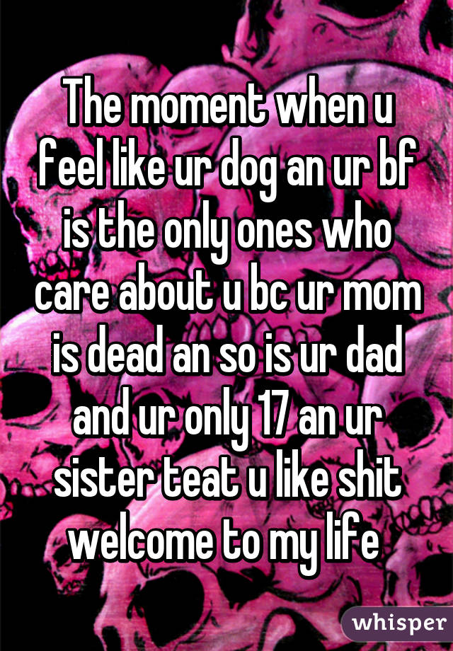 The moment when u feel like ur dog an ur bf is the only ones who care about u bc ur mom is dead an so is ur dad and ur only 17 an ur sister teat u like shit welcome to my life 