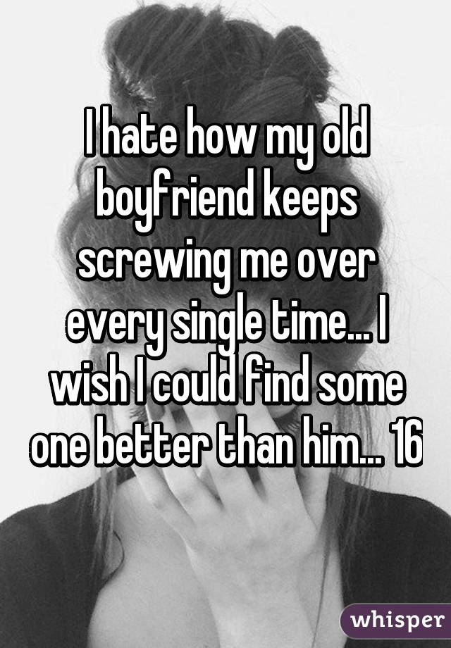 I hate how my old boyfriend keeps screwing me over every single time... I wish I could find some one better than him... 16 