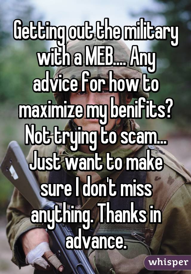 Getting out the military with a MEB.... Any advice for how to maximize my benifits? Not trying to scam... Just want to make sure I don't miss anything. Thanks in advance.