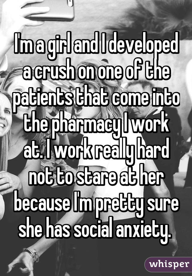 I'm a girl and I developed a crush on one of the patients that come into the pharmacy I work at. I work really hard not to stare at her because I'm pretty sure she has social anxiety. 