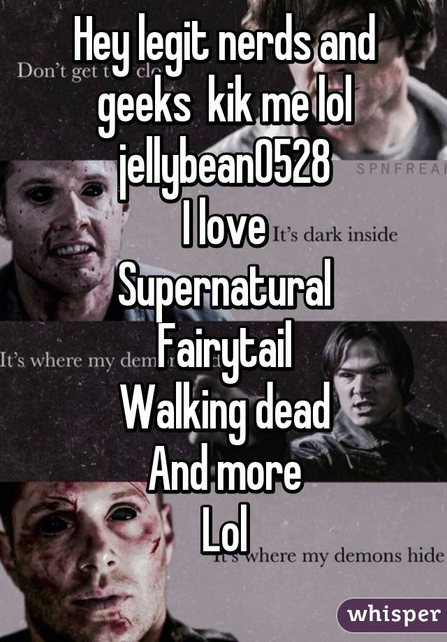 Hey legit nerds and geeks  kik me lol jellybean0528
I love
Supernatural
Fairytail
Walking dead
And more
Lol
