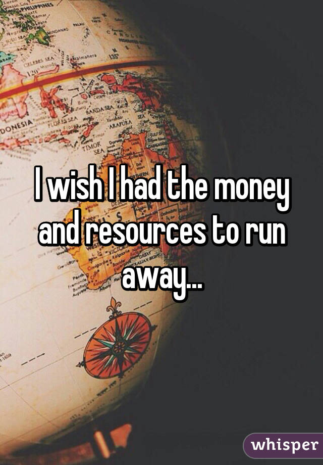 I wish I had the money and resources to run away...