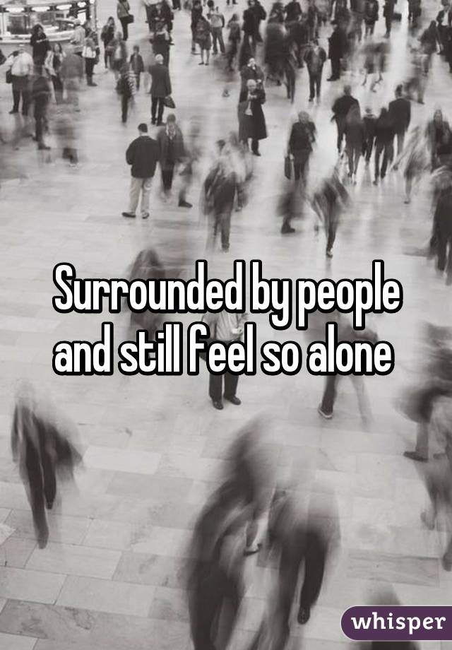 Surrounded by people and still feel so alone 