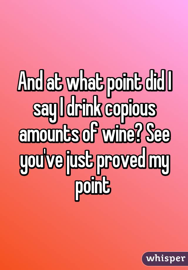 And at what point did I say I drink copious amounts of wine? See you've just proved my point 