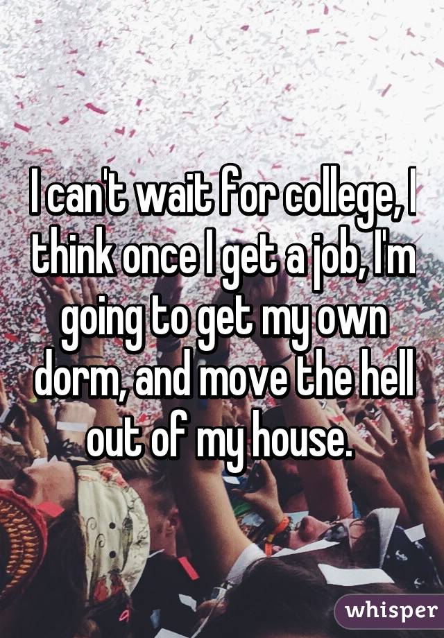 I can't wait for college, I think once I get a job, I'm going to get my own dorm, and move the hell out of my house. 