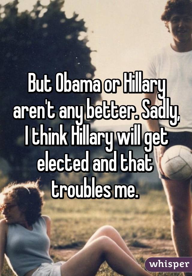 But Obama or Hillary aren't any better. Sadly, I think Hillary will get elected and that  troubles me. 