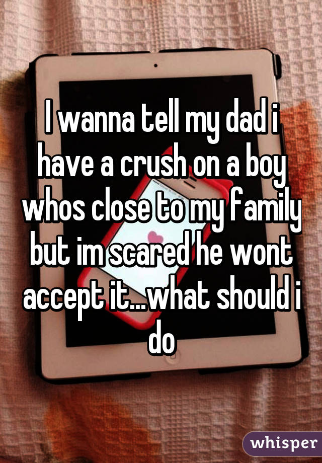 I wanna tell my dad i have a crush on a boy whos close to my family but im scared he wont accept it...what should i do