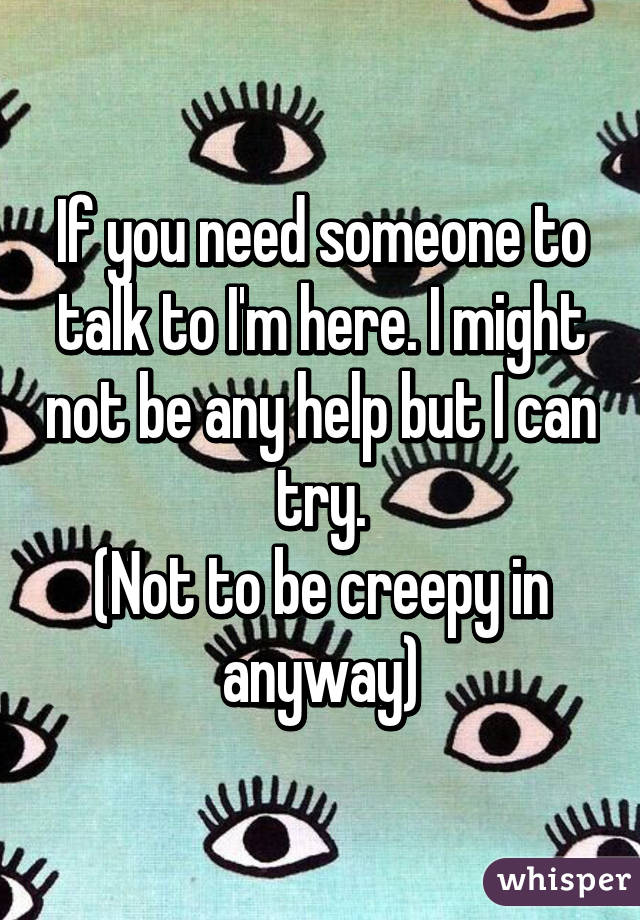 If you need someone to talk to I'm here. I might not be any help but I can try.
(Not to be creepy in anyway)