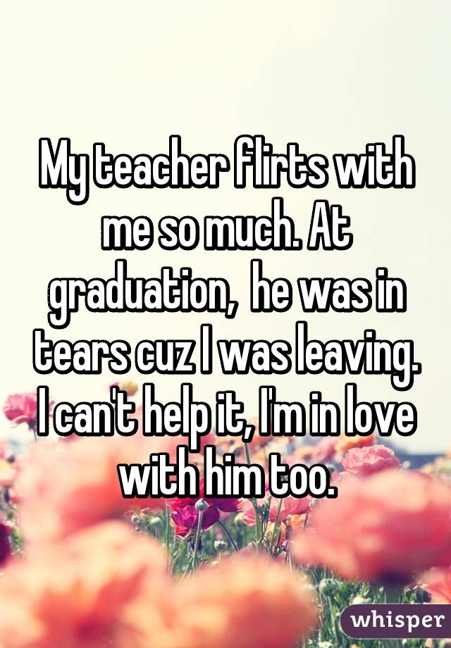 My teacher flirts with me so much. At graduation,  he was in tears cuz I was leaving. I can't help it, I'm in love with him too.