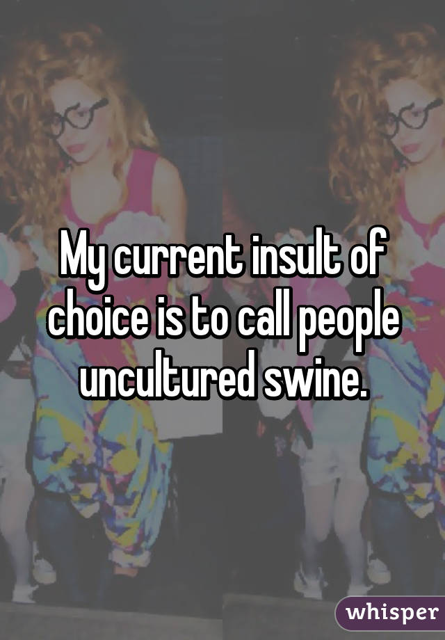 My current insult of choice is to call people uncultured swine.