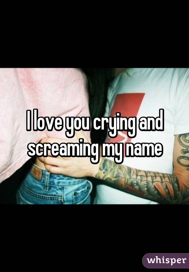 I love you crying and screaming my name