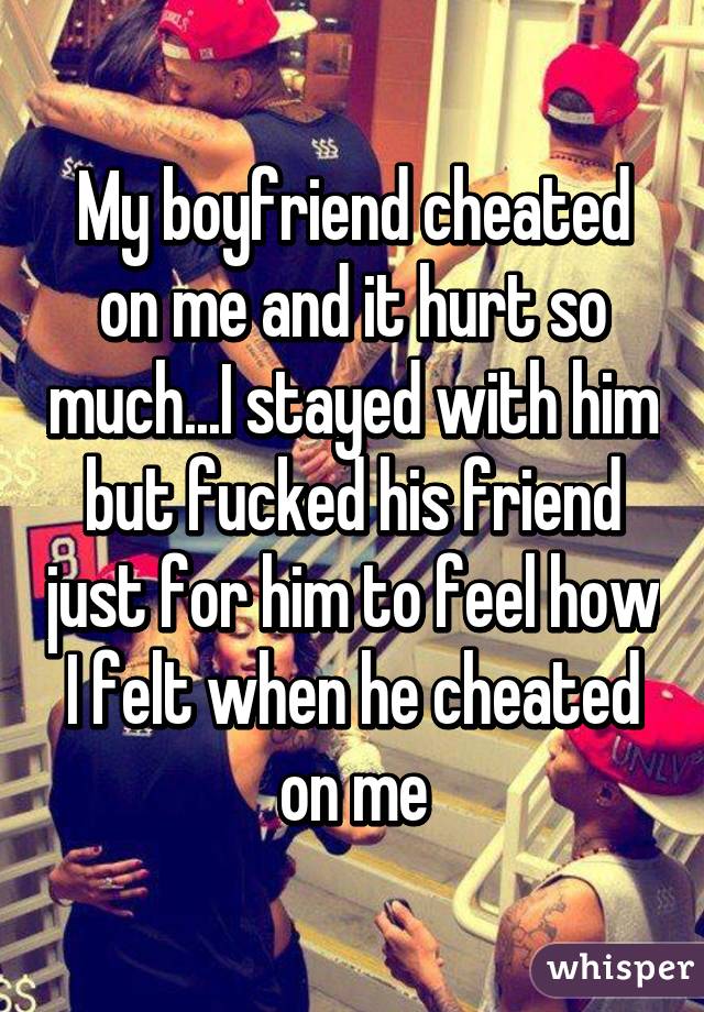 My boyfriend cheated on me and it hurt so much...I stayed with him but fucked his friend just for him to feel how I felt when he cheated on me