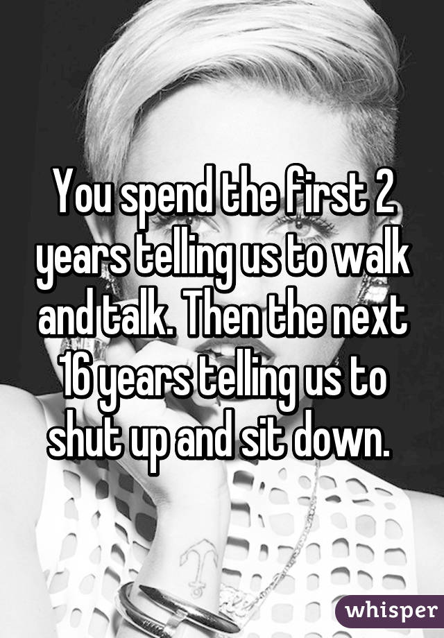 You spend the first 2 years telling us to walk and talk. Then the next 16 years telling us to shut up and sit down. 