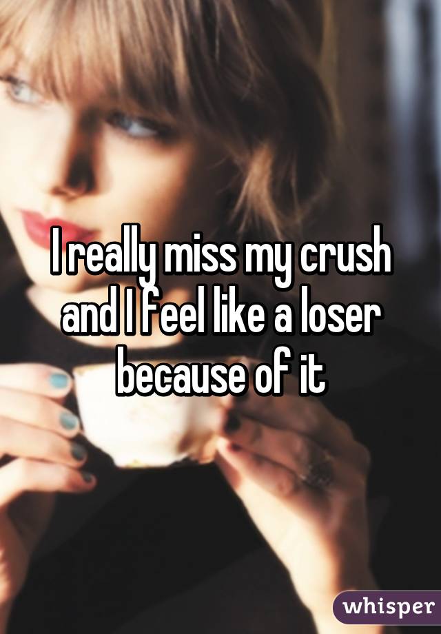 I really miss my crush and I feel like a loser because of it