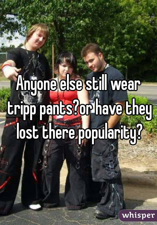 Anyone else still wear tripp pants?or have they lost there popularity?