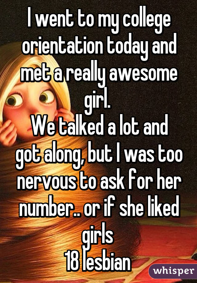 I went to my college orientation today and met a really awesome girl. 
We talked a lot and got along, but I was too nervous to ask for her number.. or if she liked girls 
18 lesbian 