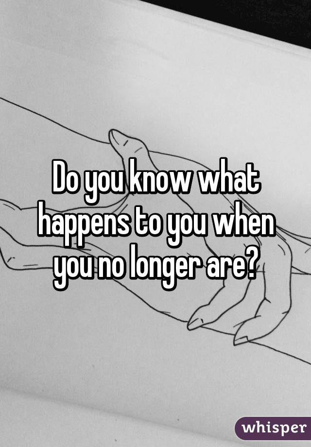 Do you know what happens to you when you no longer are?