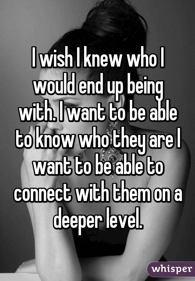 I wish I knew who I would end up being with. I want to be able to know who they are I want to be able to connect with them on a deeper level.